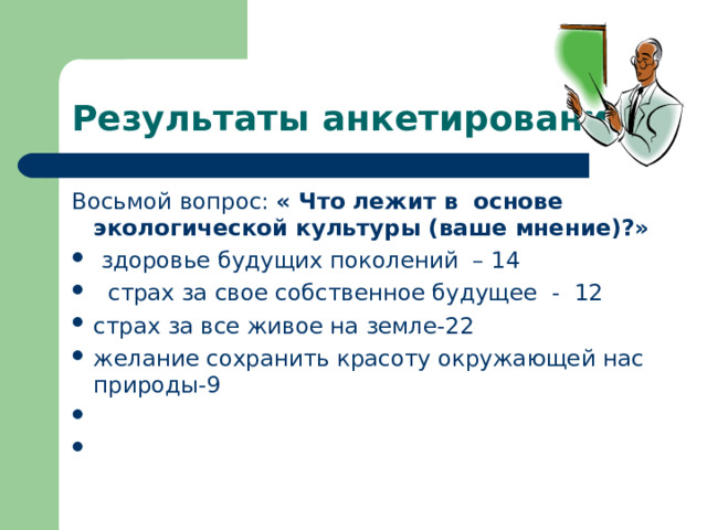 Результаты анкетирования Восьмой вопрос: « Что лежит в основе экологической культуры (ваше мнение)?»  здоровье будущих поколений – 14  страх за свое собственное будущее - 12 страх за все живое на земле-22 желание сохранить красоту окружающей нас природы-9      