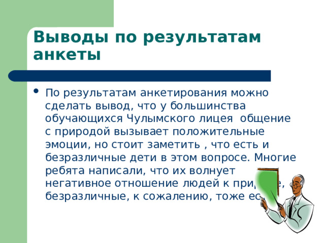 Выводы по результатам анкеты По результатам анкетирования можно сделать вывод, что у большинства обучающихся Чулымского лицея общение с природой вызывает положительные эмоции, но стоит заметить , что есть и безразличные дети в этом вопросе. Многие ребята написали, что их волнует негативное отношение людей к природе, безразличные, к сожалению, тоже есть. 