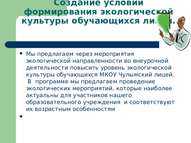 Создание условий формирования экологической культуры обучающихся лицея.   Мы предлагаем через мероприятия экологической направленности во внеурочной деятельности повысить уровень экологической культуры обучающихся МКОУ Чулымский лицей. В программе мы предлагаем проведение экологических мероприятий, которые наиболее актуальны для участников нашего образовательного учреждения и соответствуют их возрастным особенностям    