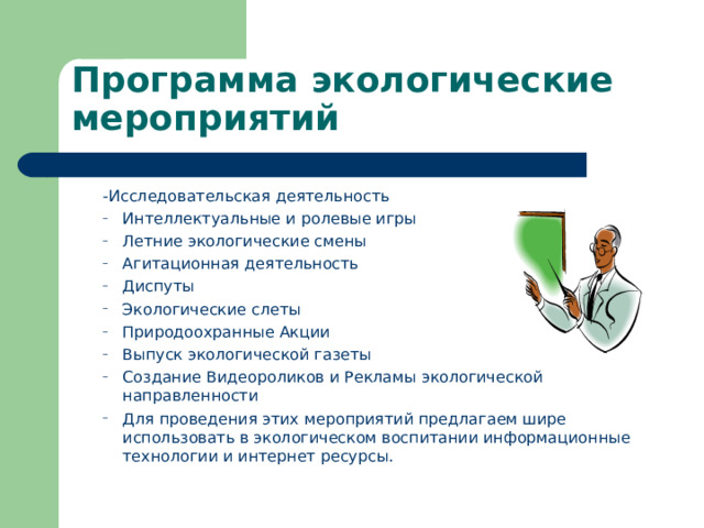 Программа экологические мероприятий -Исследовательская деятельность -Исследовательская деятельность Интеллектуальные и ролевые игры Летние экологические смены Агитационная деятельность Диспуты Экологические слеты Природоохранные Акции Выпуск экологической газеты Создание Видеороликов и Рекламы экологической направленности Для проведения этих мероприятий предлагаем шире использовать в экологическом воспитании информационные технологии и интернет ресурсы. Интеллектуальные и ролевые игры Летние экологические смены Агитационная деятельность Диспуты Экологические слеты Природоохранные Акции Выпуск экологической газеты Создание Видеороликов и Рекламы экологической направленности Для проведения этих мероприятий предлагаем шире использовать в экологическом воспитании информационные технологии и интернет ресурсы. 