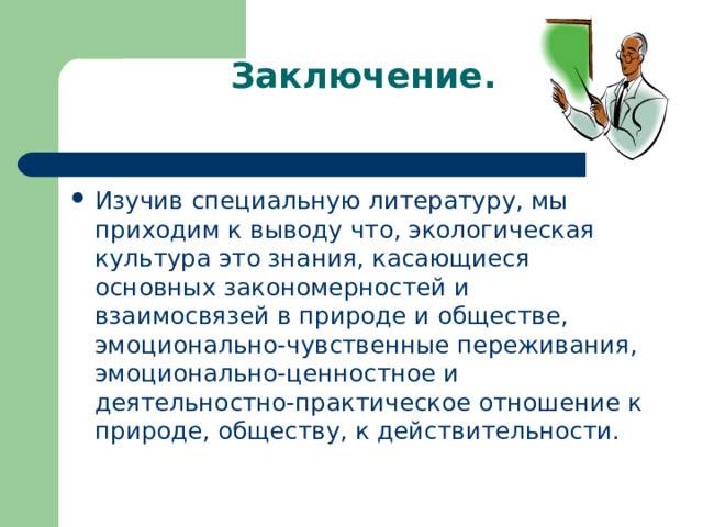 Заключение.   Изучив специальную литературу, мы приходим к выводу что, экологическая культура это знания, касающиеся основных закономерностей и взаимосвязей в природе и обществе, эмоционально-чувственные переживания, эмоционально-ценностное и деятельностно-практическое отношение к природе, обществу, к действительности.  