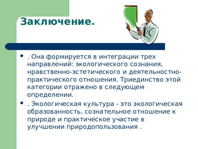 Заключение.   . Она формируется в интеграции трех направлений: экологического сознания, нравственно-эстетического и деятельностно-практического отношения. Триединство этой категории отражено в следующем определении. . Экологическая культура - это экологическая образованность, сознательное отношение к природе и практическое участие в улучшении природопользования .  
