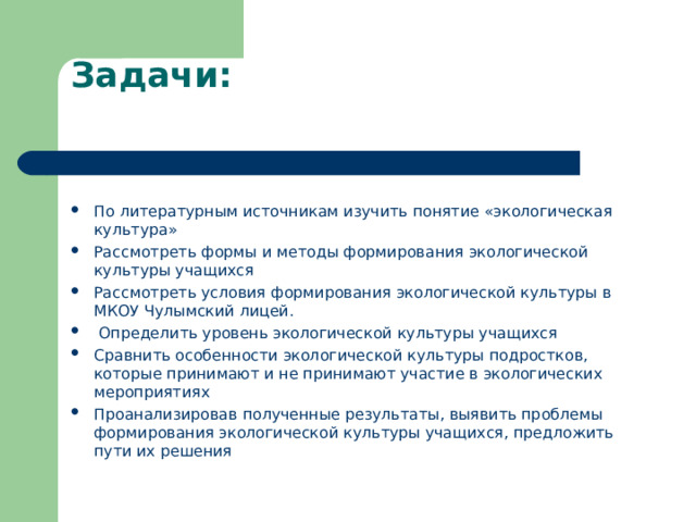 Задачи:   По литературным источникам изучить понятие «экологическая культура» Рассмотреть формы и методы формирования экологической культуры учащихся Рассмотреть условия формирования экологической культуры в МКОУ Чулымский лицей.  Определить уровень экологической культуры учащихся Сравнить особенности экологической культуры подростков, которые принимают и не принимают участие в экологических мероприятиях Проанализировав полученные результаты, выявить проблемы формирования экологической культуры учащихся, предложить пути их решения  
