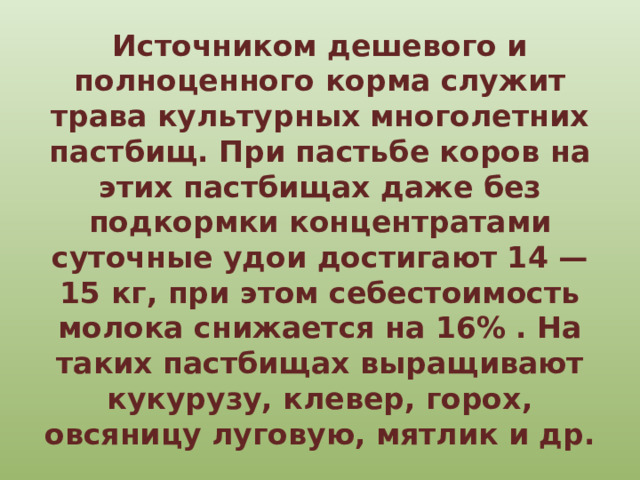 Источником дешевого и полноценного корма служит трава культурных многолетних пастбищ. При пастьбе коров на этих пастбищах даже без подкормки концентратами суточные удои достигают 14 — 15 кг, при этом себестоимость молока снижается на 16% . На таких пастбищах выращивают кукурузу, клевер, горох, овсяницу луговую, мятлик и др. 