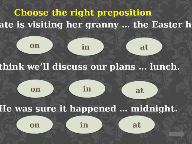 Choose the right preposition 10. Kate is visiting her granny … the Easter holidays. on at in 11.I think we’ll discuss our plans … lunch. in on at 12. He was sure it happened … midnight. at in on 