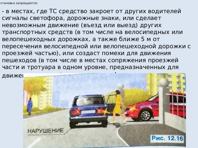 Остановка запрещается: - в местах, где ТС средство закроет от других водителей сигналы светофора, дорожные знаки, или сделает невозможным движение (въезд или выезд) других транспортных средств (в том числе на велосипедных или велопешеходных дорожках, а также ближе 5 м от пересечения велосипедной или велопешеходной дорожки с проезжей частью), или создаст помехи для движения пешеходов (в том числе в местах сопряжения проезжей части и тротуара в одном уровне, предназначенных для движения маломобильных граждан ). 