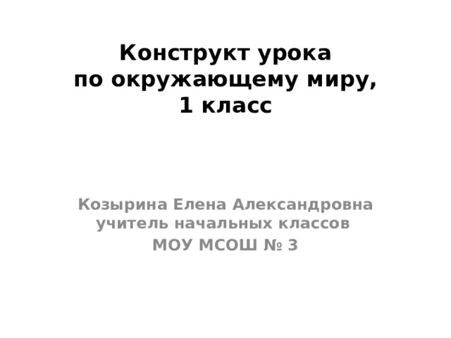 Конструкт урока  по окружающему миру,  1 класс Козырина Елена Александровна учитель начальных классов МОУ МСОШ № 3   