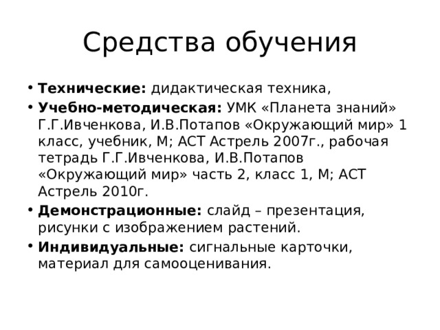 Средства обучения Технические: дидактическая техника, Учебно-методическая: УМК «Планета знаний» Г.Г.Ивченкова, И.В.Потапов «Окружающий мир» 1 класс, учебник, М; АСТ Астрель 2007г., рабочая тетрадь Г.Г.Ивченкова, И.В.Потапов «Окружающий мир» часть 2, класс 1, М; АСТ Астрель 2010г. Демонстрационные: слайд – презентация, рисунки с изображением растений. Индивидуальные: сигнальные карточки, материал для самооценивания.   