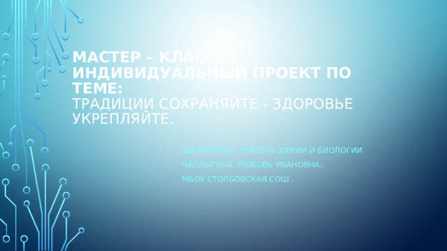 Мастер – класс. Индивидуальный проект по теме:  Традиции сохраняйте - здоровье укрепляйте. Выполнила учитель химии и биологии Чаплыгина Любовь Ивановна:. МБОУ Столбовская СОШ .  