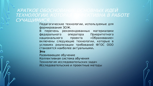      Краткое обоснование основных идей технологии, которая эффективна в работе сучащимися.     Педагогические технологии, используемые для формирования ЗОЖ. В перечень рекомендованных материалами федерального оператора Приоритетного национального проекта «Образование» включены следующие технологии, которые в условиях реализации требований ФГОС ООО становятся наиболее актуальными . Это Развивающее обучение Коллективная система обучения Технология исследовательских задач Исследовательские и проектные методы 