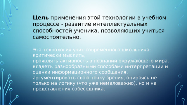 Цель  применения этой технологии в учебном процессе - развитие интеллектуальных способностей ученика, позволяющих учиться самостоятельно.  Эта технология учит современного школьника: критически мыслить, проявлять активность в познании окружающего мира. владеть разнообразными способами интерпретации и оценки информационного сообщения, аргументировать свою точку зрения, опираясь не только на логику (что уже немаловажно), но и на представления собеседника. 