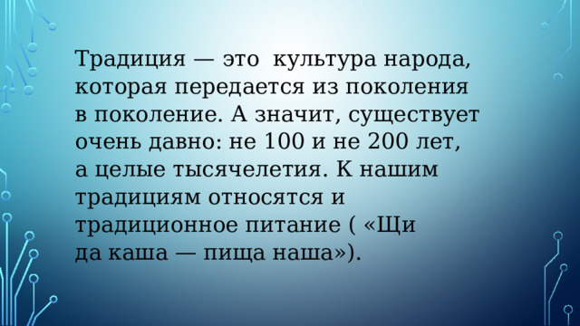 Традиция — это  культура народа, которая передается из поколения в поколе­ние. А значит, существует очень дав­но: не 100 и не 200 лет, а целые тыся­челетия. К нашим традициям относят­ся и  традиционное питание ( «Щи да каша — пища наша»). 