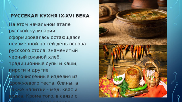  РУССЕКАЯ КУХНЯ IX-XVI ВЕКА На этом начальном этапе русской кулинарии сформировалась остающаяся неизменной по сей день основа русского стола: знаменитый черный ржаной хлеб, традиционные супы и каши, пироги и другие многочисленные изделия из дрожжевого теста, блины, а также напитки - мед, квас и водка. Кроме того, в связи с принятием в этот период христианства, оформились стол постный и стол скоромный.        