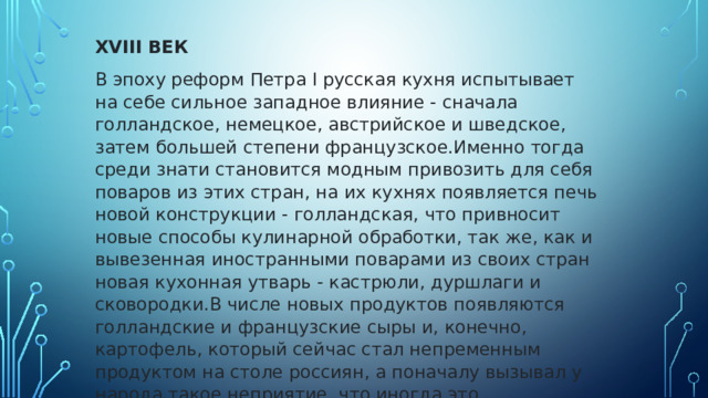 XVIII ВЕК В эпоху реформ Петра I русская кухня испытывает на себе сильное западное влияние - сначала голландское, немецкое, австрийское и шведское, затем большей степени французское.Именно тогда среди знати становится модным привозить для себя поваров из этих стран, на их кухнях появляется печь новой конструкции - голландская, что привносит новые способы кулинарной обработки, так же, как и вывезенная иностранными поварами из своих стран новая кухонная утварь - кастрюли, дуршлаги и сковородки.В числе новых продуктов появляются голландские и французские сыры и, конечно, картофель, который сейчас стал непременным продуктом на столе россиян, а поначалу вызывал у народа такое неприятие, что иногда это заканчивалось даже так называемыми 