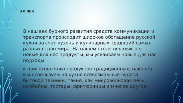 XX ВЕК   В наш век бурного развития средств коммуникации и транспорта происходит широкое обогащение русской кухни за счет кухонь и кулинарных традиций самых разных стран мира. На нашем столе появляются новые для нас продукты, мы усваиваем новые для нас подходы к приготовлению продуктов традиционных, наконец мы используем на кухне всевозможные чудеса бытовой техники, такие, как микроволновая печь, комбайны, тостеры, фритюрницы и многое другое. 