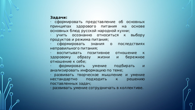 Задачи: · сформировать представление об основных принципах здорового питания на основе основных блюд русской народной кухни; · учить осознанно относиться к выбору продуктов и режима питания; · сформировать знания о последствиях неправильного питания; · воспитывать позитивное отношение к здоровому образу жизни и бережное отношение к себе; · формировать умение подбирать и анализировать информацию по теме; · развивать творческое мышление и умение нестандартно подходить к решению поставленных задач; · развивать умение сотрудничать в коллективе. 