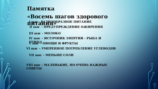 VIII шаг - МАЛЕНЬКИЕ, НО ОЧЕНЬ ВАЖНЫЕ СОВЕТЫ Памятка «Восемь шагов здорового питания» I шаг– РАЗНООБРАЗНОЕ ПИТАНИЕ  II шаг – ПРЕДУПРЕЖДЕНИЕ ОЖИРЕНИЯ III шаг - МОЛОКО IV шаг – ИСТОЧНИК ЭНЕРГИИ - РЫБА И ПТИЦА V шаг – ОВОЩИ И ФРУКТЫ VI шаг – УМЕРЕННОЕ ПОТРЕБЛЕНИЕ УГЛЕВОДОВ VII шаг – МЕНЬШЕ СОЛИ 