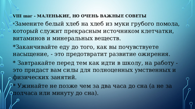 VIII шаг - МАЛЕНЬКИЕ, НО ОЧЕНЬ ВАЖНЫЕ СОВЕТЫ * Замените белый хлеб на хлеб из муки грубого помола, который служит прекрасным источником клетчатки, витаминов и минеральных веществ. *Заканчивайте еду до того, как вы почувствуете насыщение, - это предотвратит развитие ожирения. * Завтракайте перед тем как идти в школу, на работу - это придаст вам силы для полноценных умственных и физических занятий. * Ужинайте не позже чем за два часа до сна (а не за полчаса или минуту до сна). 
