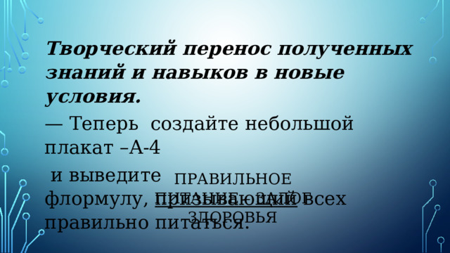 Творческий перенос полученных знаний и навыков в новые условия. — Теперь создайте небольшой плакат –А-4  и выведите флормулу,  призывающий  всех правильно питаться. ПРАВИЛЬНОЕ ПИТАНИЕ – ЗАЛОГ ЗДОРОВЬЯ 