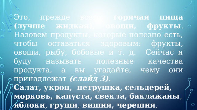 Это, прежде всего, горячая пища (лучше жидкая), овощи, фрукты . Назовем продукты, которые полезно есть, чтобы оставаться здоровым: фрукты, овощи, рыбу, бобовые и т. д. Сейчас я буду называть полезные качества продукта, а вы угадайте, чему они принадлежат (слайд 3) . Салат, укроп, петрушка, сельдерей, морковь, капуста, свекла,  баклажаны , яблоки , груши , вишня, черешня , малина , смородина . 