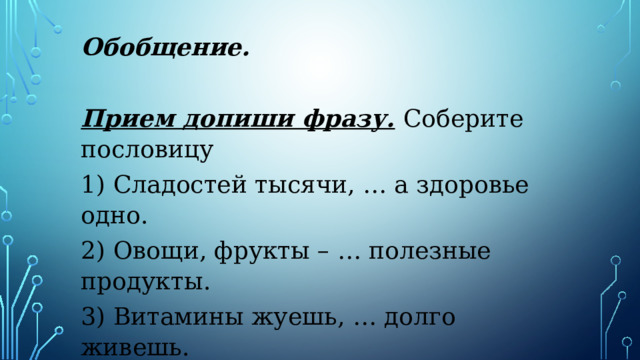 Обобщение.   Прием допиши фразу.   Соберите пословицу 1) Сладостей тысячи, … а здоровье одно. 2) Овощи, фрукты – … полезные продукты. 3) Витамины жуешь, … долго живешь.   
