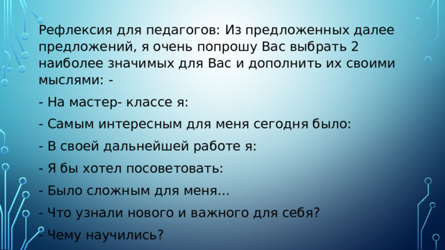 Рефлексия для педагогов: Из предложенных далее предложений, я очень попрошу Вас выбрать 2 наиболее значимых для Вас и дополнить их своими мыслями: - - На мастер- классе я: - Самым интересным для меня сегодня было: - В своей дальнейшей работе я: - Я бы хотел посоветовать: - Было сложным для меня… - Что узнали нового и важного для себя? - Чему научились? - Какие выводы сделали? 