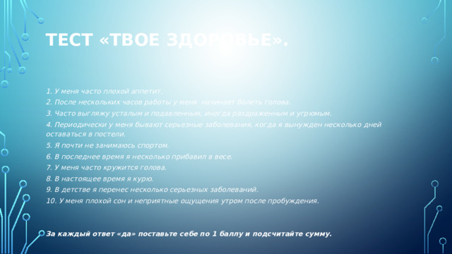 Тест «Твое здоровье».   1. У меня часто плохой аппетит. 2. После нескольких часов работы у меня начинает болеть голова. 3. Часто выгляжу усталым и подавленным, иногда раздраженным и угрюмым. 4. Периодически у меня бывают серьезные заболевания, когда я вынужден несколько дней оставаться в постели. 5. Я почти не занимаюсь спортом. 6. В последнее время я несколько прибавил в весе. 7. У меня часто кружится голова. 8. В настоящее время я курю. 9. В детстве я перенес несколько серьезных заболеваний. 10. У меня плохой сон и неприятные ощущения утром после пробуждения.   За каждый ответ «да» поставьте себе по 1 баллу и подсчитайте сумму.   