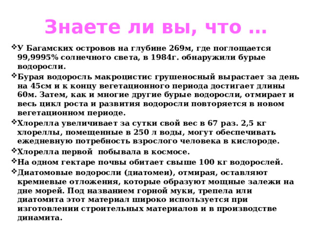 Знаете ли вы, что … У Багамских островов на глубине 269м, где поглощается 99,9995% солнечного света, в 1984г. обнаружили бурые водоросли. Бурая водоросль макроцистис грушеносный вырастает за день на 45см и к концу вегетационного периода достигает длины 60м. Затем, как и многие другие бурые водоросли, отмирает и весь цикл роста и развития водоросли повторяется в новом вегетационном периоде. Хлорелла увеличивает за сутки свой вес в 67 раз. 2,5 кг хлореллы, помещенные в 250 л воды, могут обеспечивать ежедневную потребность взрослого человека в кислороде. Хлорелла первой побывала в космосе. На одном гектаре почвы обитает свыше 100 кг водорослей. Диатомовые водоросли (диатомеи), отмирая, оставляют кремневые отложения, которые образуют мощные залежи на дне морей. Под названием горной муки, трепела или диатомита этот материал широко используется при изготовлении строительных материалов и в производстве динамита. 