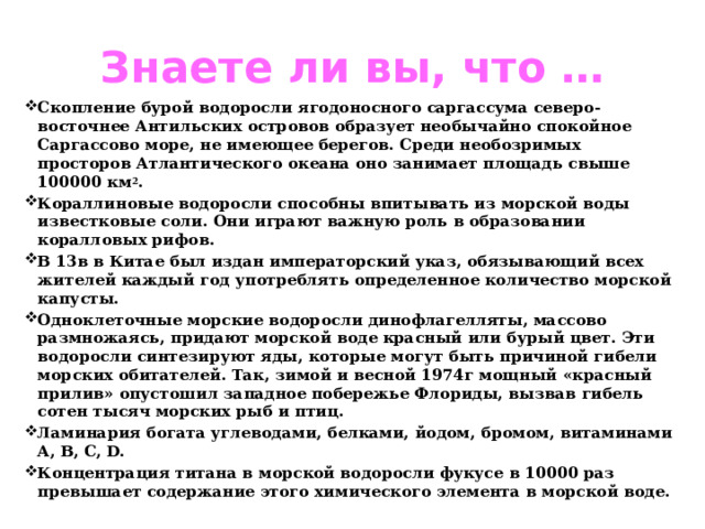 Знаете ли вы, что … Скопление бурой водоросли ягодоносного саргассума северо-восточнее Антильских островов образует необычайно спокойное Саргассово море, не имеющее берегов. Среди необозримых просторов Атлантического океана оно занимает площадь свыше 100000 км 2 . Кораллиновые водоросли способны впитывать из морской воды известковые соли. Они играют важную роль в образовании коралловых рифов. В 13в в Китае был издан императорский указ, обязывающий всех жителей каждый год употреблять определенное количество морской капусты. Одноклеточные морские водоросли динофлагелляты, массово размножаясь, придают морской воде красный или бурый цвет. Эти водоросли синтезируют яды, которые могут быть причиной гибели морских обитателей. Так, зимой и весной 1974г мощный «красный прилив» опустошил западное побережье Флориды, вызвав гибель сотен тысяч морских рыб и птиц. Ламинария богата углеводами, белками, йодом, бромом, витаминами A, B, C, D. Концентрация титана в морской водоросли фукусе в 10000 раз превышает содержание этого химического элемента в морской воде. 