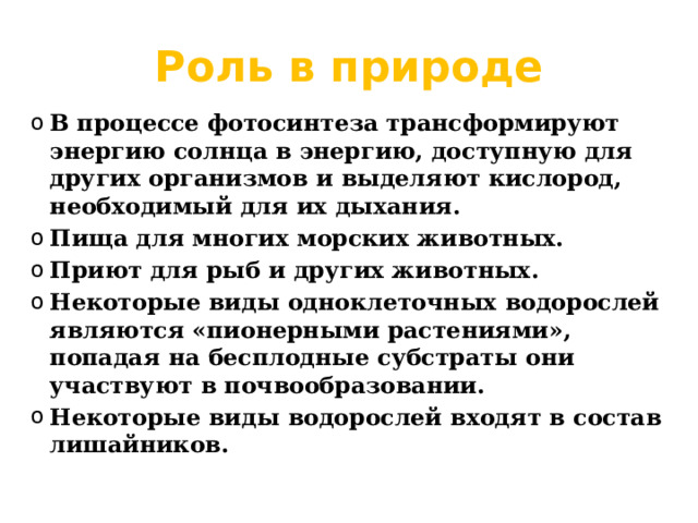 Роль в природе В процессе фотосинтеза трансформируют энергию солнца в энергию, доступную для других организмов и выделяют кислород, необходимый для их дыхания. Пища для многих морских животных. Приют для рыб и других животных. Некоторые виды одноклеточных водорослей являются «пионерными растениями», попадая на бесплодные субстраты они участвуют в почвообразовании. Некоторые виды водорослей входят в состав лишайников. 