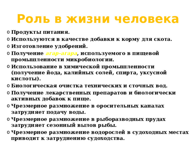 Роль в жизни человека Продукты питания. Используются в качестве добавки к корму для скота. Изготовление удобрений. Получение агар-агара , используемого в пищевой промышленности микробиологии. Использование в химической промышленности (получение йода, калийных солей, спирта, уксусной кислоты). Биологическая очистка технических и сточных вод. Получение лекарственных препаратов и биологически активных добавок к пище. Чрезмерное размножение в оросительных каналах затрудняет подачу воды. Чрезмерное размножение в рыборазводных прудах затрудняет сезонный вылов рыбы. Чрезмерное размножение водорослей в судоходных местах приводит к затруднению судоходства. 