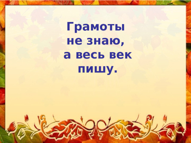 Грамоты не знаю, а весь век  пишу. 