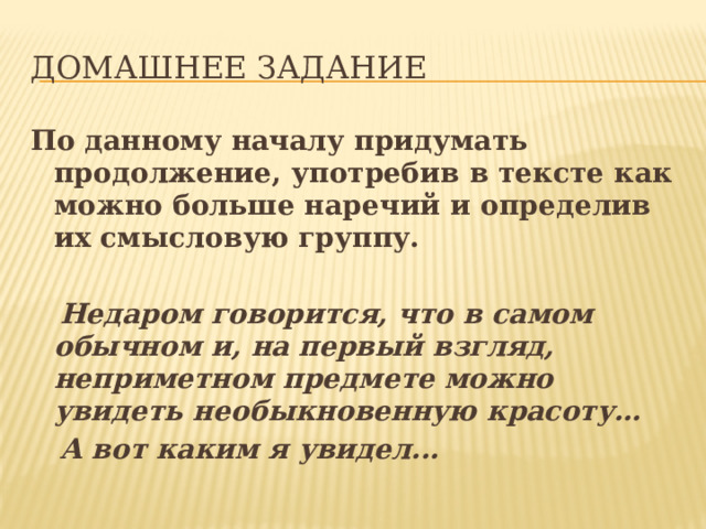 ДОМАШНЕЕ ЗАДАНИЕ По данному началу придумать продолжение, употребив в тексте как можно больше наречий и определив их смысловую группу.   Недаром говорится, что в самом обычном и, на первый взгляд, неприметном предмете можно увидеть необыкновенную красоту…  А вот каким я увидел... 