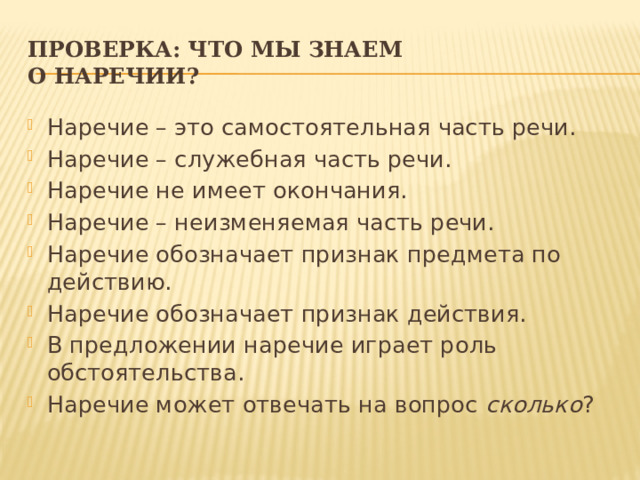 Проверка: что мы знаем  о наречии? Наречие – это самостоятельная часть речи. Наречие – служебная часть речи. Наречие не имеет окончания. Наречие – неизменяемая часть речи. Наречие обозначает признак предмета по действию. Наречие обозначает признак действия. В предложении наречие играет роль обстоятельства. Наречие может отвечать на вопрос  сколько ? 