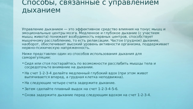 Способы, связанные с управлением дыханием Управление дыханием — это эффективное средство влияния на тонус мышц и эмоциональные центры мозга. Медленное и глубокое дыхание (с участием мышц живота) понижает возбудимость нервных центров, способствует мышечному расслаблению, то есть релаксации. Частое (грудное) дыхание, наоборот, обеспечивает высокий уровень активности организма, поддерживает нервно-психическую напряженность. Ниже представлен один из способов использования дыхания для саморегуляции: Сидя или стоя постарайтесь по возможности расслабить мышцы тела и сосредоточьте внимание на дыхании. На счет 1-2-3-4 делайте медленный глубокий вдох (при этом живот выпячивается вперед, а грудная клетка неподвижна). На следующие четыре счета задержите дыхание. Затем сделайте плавный выдох на счет 1-2-3-4-5-6. Снова задержите дыхание перед следующим вдохом на счет 1-2-3-4. 