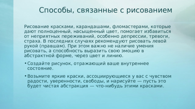 Способы, связанные с рисованием   Рисование красками, карандашами, фломастерами, которые дают полноценный, насыщенный цвет, помогает избавиться от неприятных переживаний, особенно депрессии, тревоги, страха. В последних случаях рекомендуют рисовать левой рукой (правшам). При этом важно не наличие умения рисовать, а способность выразить свою эмоцию в абстрактной форме, через цвет и линию. Создайте рисунок, отражающий ваше внутреннее состояние. Возьмите яркие краски, ассоциирующиеся у вас с чувством радости, уверенности, свободы, и нарисуйте — пусть это будет чистая абстракция — что-нибудь этими красками.  