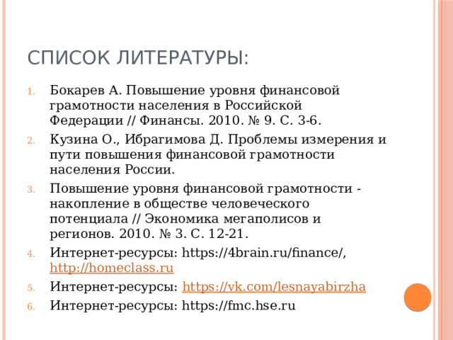 Список литературы: Бокарев А. Повышение уровня финансовой грамотности населения в Российской Федерации // Финансы. 2010. № 9. С. 3-6. Кузина О., Ибрагимова Д. Проблемы измерения и пути повышения финансовой грамотности населения России. Повышение уровня финансовой грамотности - накопление в обществе человеческого потенциала // Экономика мегаполисов и регионов. 2010. № 3. С. 12-21. Интернет-ресурсы: https://4brain.ru/finance/, http:// homeclass.ru Интернет-ресурсы: https :// vk.com/lesnayabirzha Интернет-ресурсы: https://fmc.hse.ru 