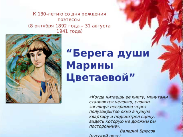 К 130-летию со дня рождения поэтессы (8 октября 1892 года – 31 августа 1941 года) “ Берега души Марины Цветаевой” «Когда читаешь ее книгу, минутами становится неловко, словно заглянул нескромно через полузакрытое окно в чужую квартиру и подсмотрел сцену, видеть которую не должны бы посторонние».  Валерий Брюсов (русский поэт) 