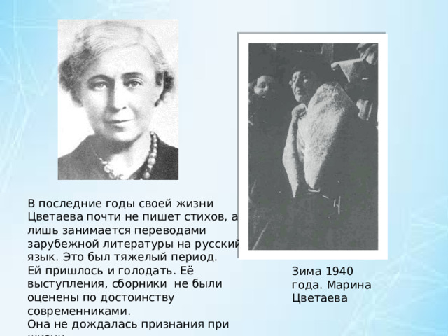 В последние годы своей жизни Цветаева почти не пишет стихов, а лишь занимается переводами зарубежной литературы на русский язык. Это был тяжелый период. Ей пришлось и голодать. Её выступления, сборники  не были оценены по достоинству современниками. Она не дождалась признания при жизни. Зима 1940 года. Марина Цветаева 