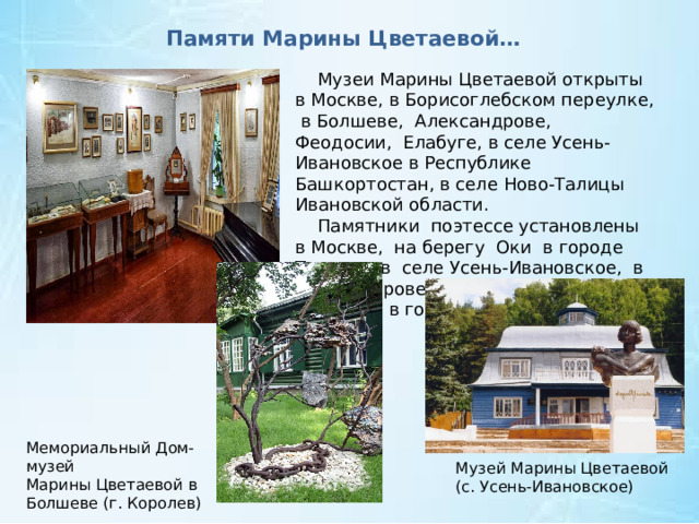 Памяти Марины Цветаевой…  Музеи Марины Цветаевой открыты в Москве, в Борисоглебском переулке, в Болшеве, Александрове, Феодосии, Елабуге, в селе Усень-Ивановское в Республике Башкортостан, в селе Ново-Талицы Ивановской области.  Памятники поэтессе установлены в Москве, на берегу Оки в городе Таруса, в селе Усень-Ивановское, в Александрове, Харькове, Одессе, во Франции, в городе Сен-Жиль-Круа-де-Ви. Мемориальный Дом-музей Марины Цветаевой в Болшеве (г. Королев) Музей Марины Цветаевой (с. Усень-Ивановское) 