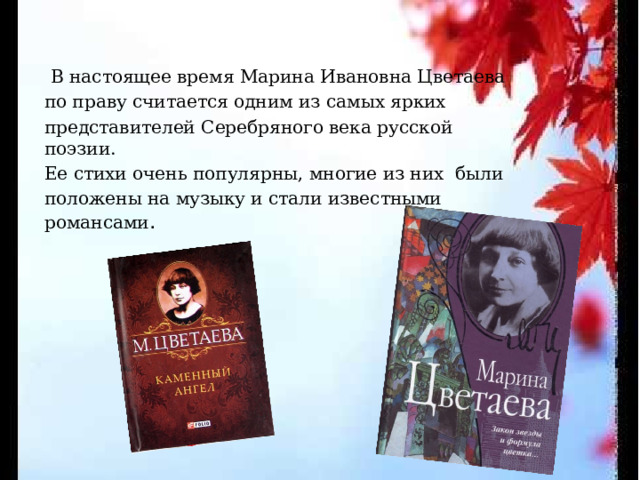  В настоящее время Марина Ивановна Цветаева по праву считается одним из самых ярких представителей Серебряного века русской поэзии. Ее стихи очень популярны, многие из них были положены на музыку и стали известными романсами .  