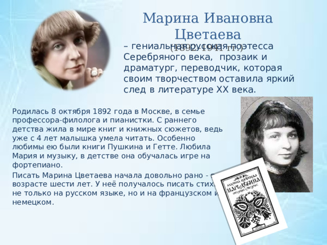 Марина Ивановна Цветаева (1892–1941 гг.) – гениальная русская поэтесса Серебряного века, прозаик и драматург, переводчик, которая своим творчеством оставила яркий след в литературе XX века. Родилась 8 октября 1892 года в Москве, в семье профессора-филолога и пианистки. С раннего детства жила в мире книг и книжных сюжетов, ведь уже с 4 лет малышка умела читать. Особенно любимы ею были книги Пушкина и Гетте. Любила Мария и музыку, в детстве она обучалась игре на фортепиано. Писать Марина Цветаева начала довольно рано - в возрасте шести лет. У неё получалось писать стихи не только на русском языке, но и на французском и немецком. 