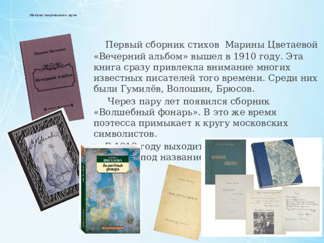   Начало творческого пути    Первый сборник стихов Марины Цветаевой «Вечерний альбом» вышел в 1910 году. Эта книга сразу привлекла внимание многих известных писателей того времени. Среди них были Гумилёв, Волошин, Брюсов.  Через пару лет появился сборник «Волшебный фонарь». В это же время поэтесса примыкает к кругу московских символистов.  В 1913 году выходит третий сборник поэтессы под названием «Из двух книг». 