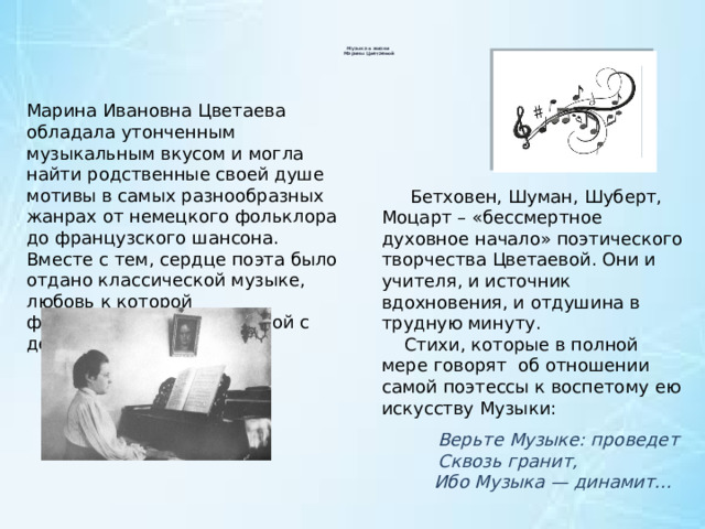  Музыка в жизни  Марины Цветаевой   Марина Ивановна Цветаева обладала утонченным музыкальным вкусом и могла найти родственные своей душе мотивы в самых разнообразных жанрах от немецкого фольклора до французского шансона. Вместе с тем, сердце поэта было отдано классической музыке, любовь к которой формировалась у Цветаевой с детства.  Бетховен, Шуман, Шуберт, Моцарт – «бессмертное духовное начало» поэтического творчества Цветаевой. Они и учителя, и источник вдохновения, и отдушина в трудную минуту.  Стихи, которые в полной мере говорят об отношении самой поэтессы к воспетому ею искусству Музыки:  Верьте Музыке: проведет  Сквозь гранит,  Ибо Музыка — динамит... 