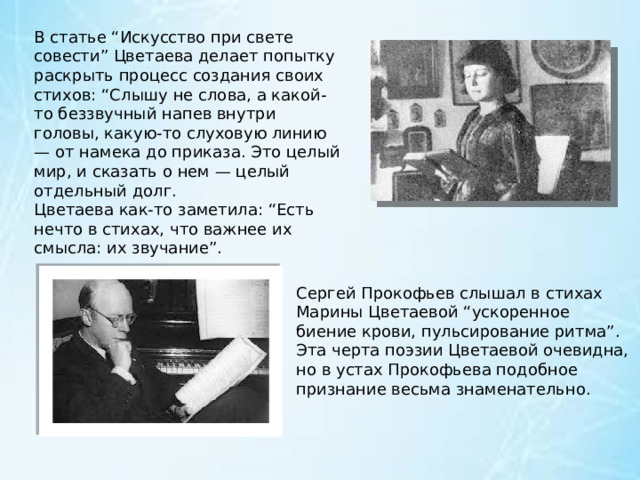 В статье “Искусство при свете совести” Цветаева делает попытку раскрыть процесс создания своих стихов: “Слышу не слова, а какой-то беззвучный напев внутри головы, какую-то слуховую линию — от намека до приказа. Это целый мир, и сказать о нем — целый отдельный долг. Цветаева как-то заметила: “Есть нечто в стихах, что важнее их смысла: их звучание”. Сергей Прокофьев слышал в стихах Марины Цветаевой “ускоренное биение крови, пульсирование ритма”. Эта черта поэзии Цветаевой очевидна, но в устах Прокофьева подобное признание весьма знаменательно. 