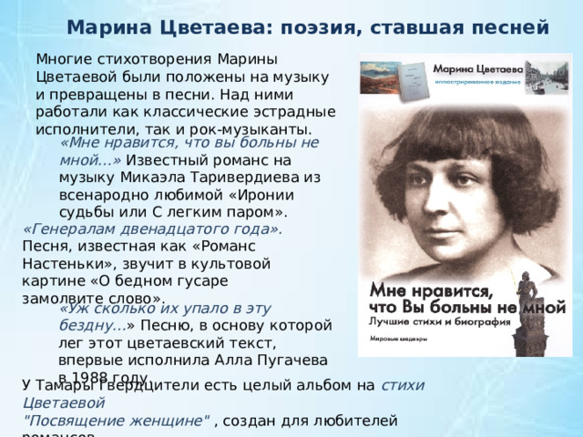 Марина Цветаева: поэзия, ставшая песней     Многие стихотворения Марины Цветаевой были положены на музыку и превращены в песни. Над ними работали как классические эстрадные исполнители, так и рок-музыканты. «Мне нравится, что вы больны не мной…» Известный романс на музыку Микаэла Таривердиева из всенародно любимой «Иронии судьбы или С легким паром». «Генералам двенадцатого года». Песня, известная как «Романс Настеньки», звучит в культовой картине «О бедном гусаре замолвите слово». «Уж сколько их упало в эту бездну… » Песню, в основу которой лег этот цветаевский текст, впервые исполнила Алла Пугачева в 1988 году. У Тамары Гвердцители есть целый альбом на стихи Цветаевой 