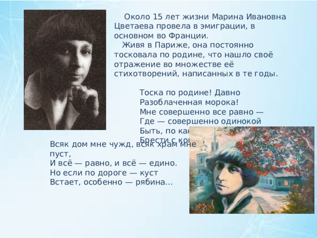  Около 15 лет жизни Марина Ивановна Цветаева провела в эмиграции, в основном во Франции.  Живя в Париже, она постоянно тосковала по родине, что нашло своё отражение во множестве её стихотворений, написанных в те годы.  Тоска по родине! Давно  Разоблаченная морока!  Мне совершенно все равно —  Где — совершенно одинокой  Быть, по каким камням домой  Брести с кошёлкою базарной… Всяк дом мне чужд, всяк храм мне пуст, И всё — равно, и всё — едино. Но если по дороге — куст Встает, особенно — рябина... 