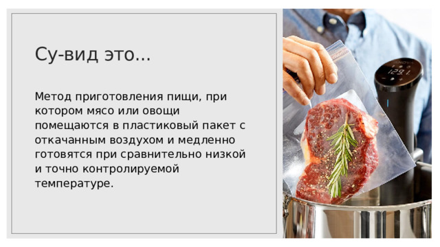 Су-вид это... Метод приготовления пищи, при котором мясо или овощи помещаются в пластиковый пакет с откачанным воздухом и медленно готовятся при сравнительно низкой и точно контролируемой температуре. 