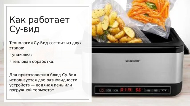 Как работает  Су-вид Технология Су-Вид состоит из двух этапов: упаковка; тепловая обработка. Для приготовления блюд Су-Вид используется две разновидности устройств — водяная печь или погружной термостат. 