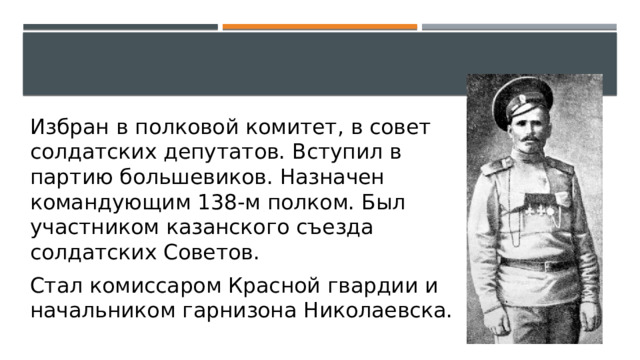 Избран в полковой комитет, в совет солдатских депутатов. Вступил в партию большевиков. Назначен командующим 138-м полком. Был участником казанского съезда солдатских Советов. Стал комиссаром Красной гвардии и начальником гарнизона Николаевска. 